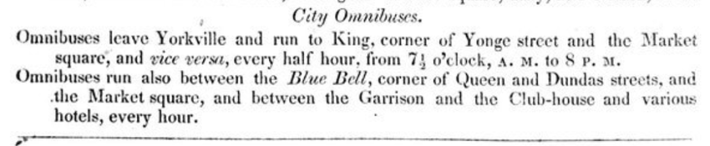 City Omnibuses
Omnibuses leave Yorkville and run to King, corner of Yonge street and the Market square, and vice versa, every half hour, from 7.30 A.M. to 8 P.M.
Omnibuses run also between the Blue Bell, corner of Queen and Dundas streets, and the market square, and between the Garrison and the Club-house and various hotels, every hour.